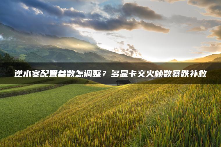 逆水寒配置参数怎调整？多显卡交火帧数暴跌补救
