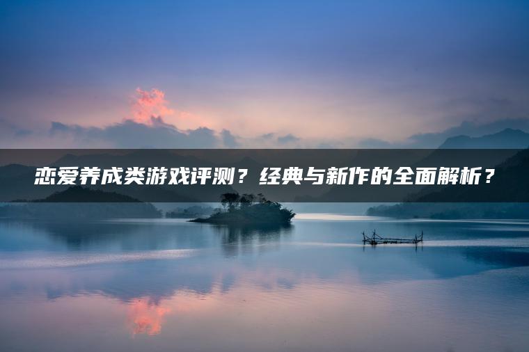 恋爱养成类游戏评测？经典与新作的全面解析？
