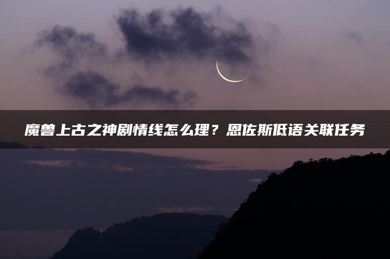 魔兽上古之神剧情线怎么理？恩佐斯低语关联任务