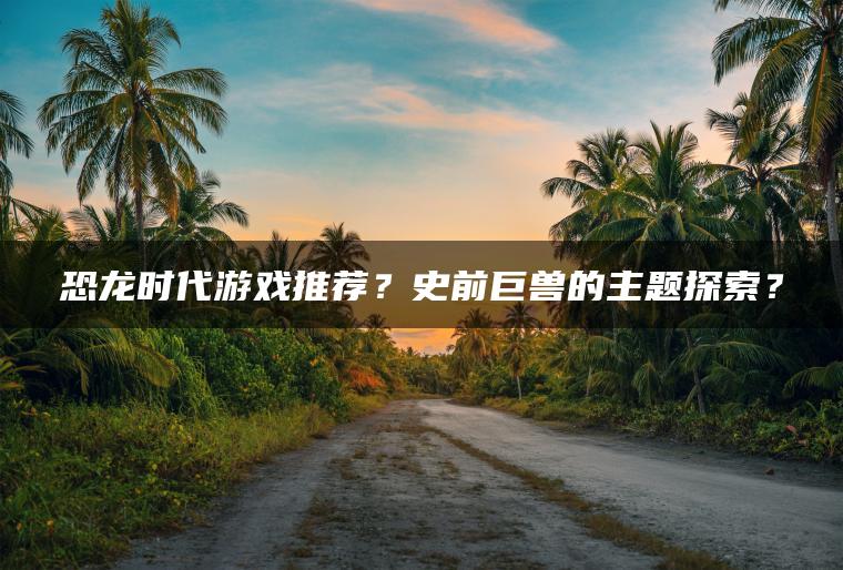 恐龙时代游戏推荐？史前巨兽的主题探索？