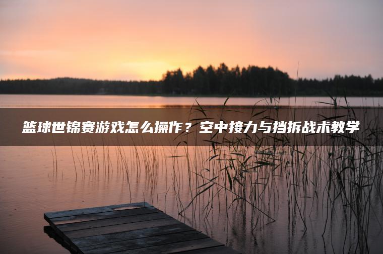 篮球世锦赛游戏怎么操作？空中接力与挡拆战术教学
