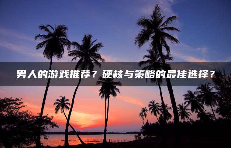 男人的游戏推荐？硬核与策略的最佳选择？