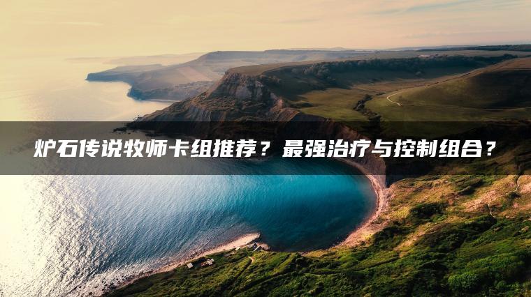 炉石传说牧师卡组推荐？最强治疗与控制组合？