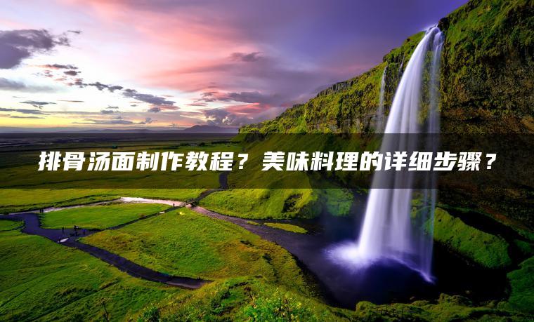 排骨汤面制作教程？美味料理的详细步骤？