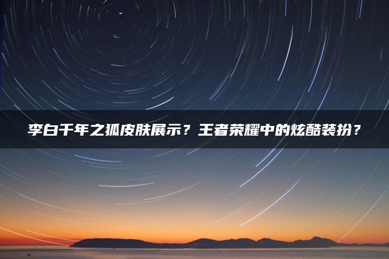 李白千年之狐皮肤展示？王者荣耀中的炫酷装扮？