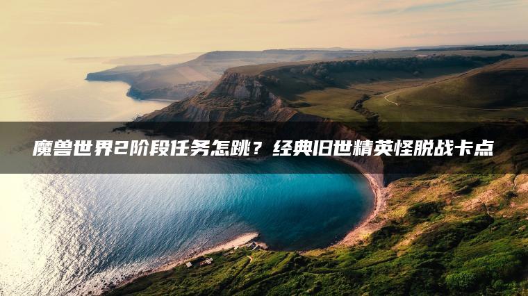 魔兽世界2阶段任务怎跳？经典旧世精英怪脱战卡点