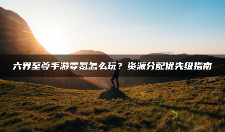 六界至尊手游零氪怎么玩？资源分配优先级指南
