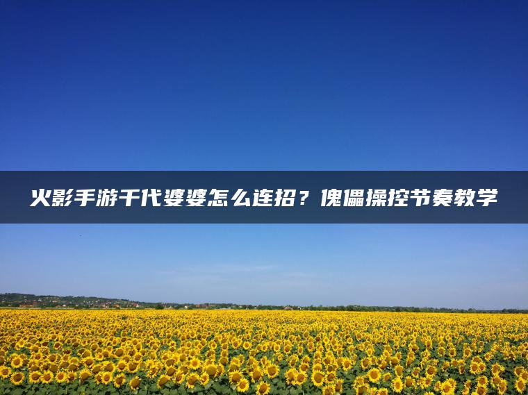 火影手游千代婆婆怎么连招？傀儡操控节奏教学