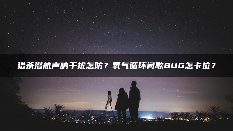 猎杀潜航声呐干扰怎防？氧气循环间歇BUG怎卡位？