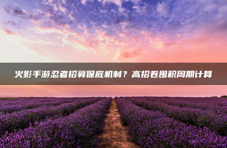 火影手游忍者招募保底机制？高招卷囤积周期计算