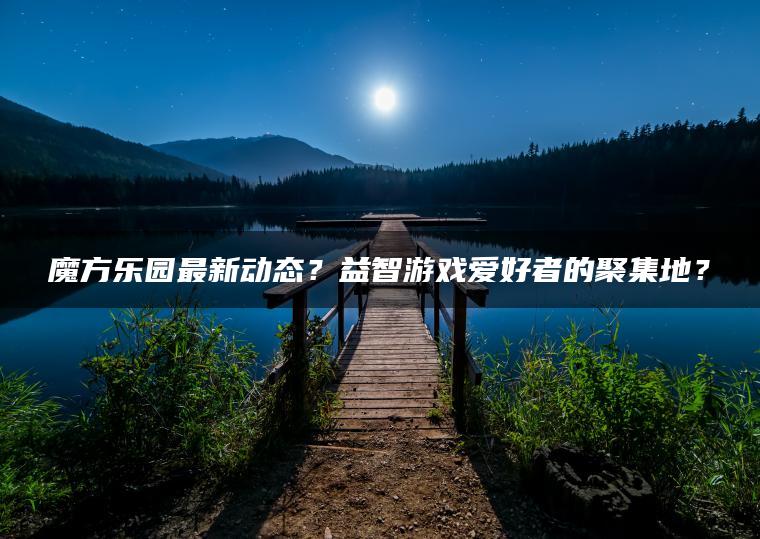 魔方乐园最新动态？益智游戏爱好者的聚集地？