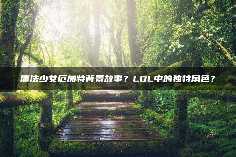 魔法少女厄加特背景故事？LOL中的独特角色？