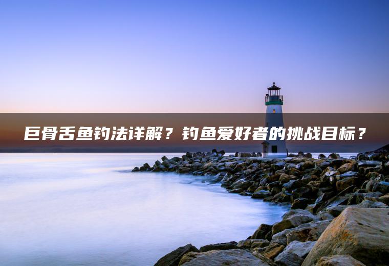 巨骨舌鱼钓法详解？钓鱼爱好者的挑战目标？