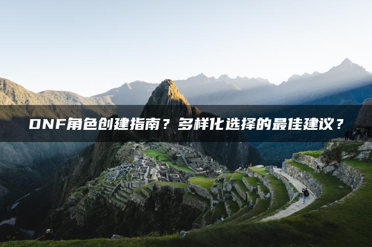 DNF角色创建指南？多样化选择的最佳建议？