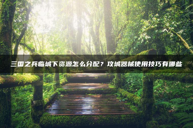三国之兵临城下资源怎么分配？攻城器械使用技巧有哪些