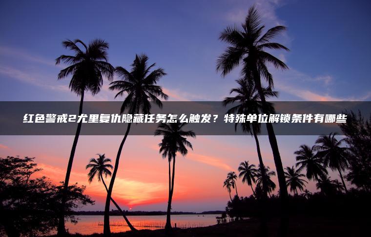 红色警戒2尤里复仇隐藏任务怎么触发？特殊单位解锁条件有哪些