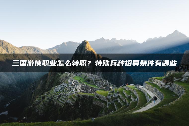 三国游侠职业怎么转职？特殊兵种招募条件有哪些