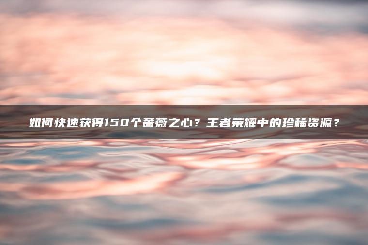 如何快速获得150个蔷薇之心？王者荣耀中的珍稀资源？