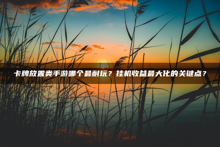 卡牌放置类手游哪个最耐玩？挂机收益最大化的关键点？