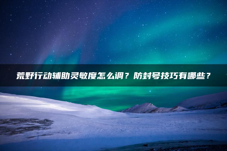 荒野行动辅助灵敏度怎么调？防封号技巧有哪些？