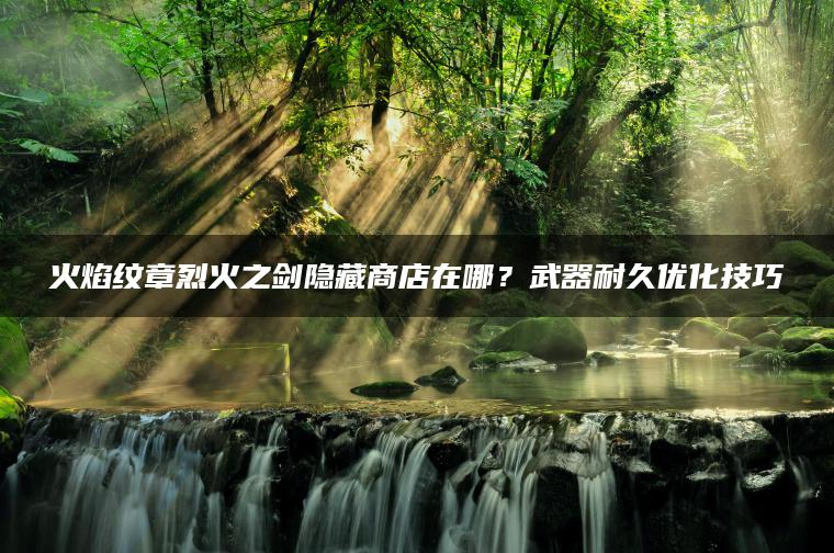 火焰纹章烈火之剑隐藏商店在哪？武器耐久优化技巧