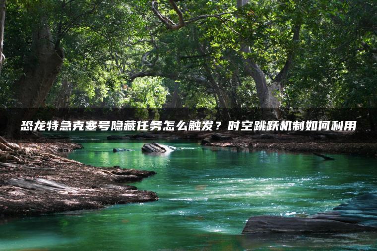 恐龙特急克塞号隐藏任务怎么触发？时空跳跃机制如何利用