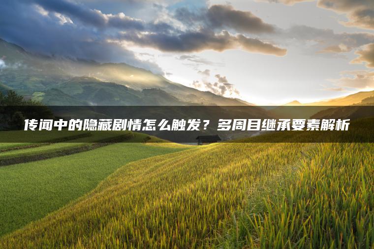 传闻中的隐藏剧情怎么触发？多周目继承要素解析