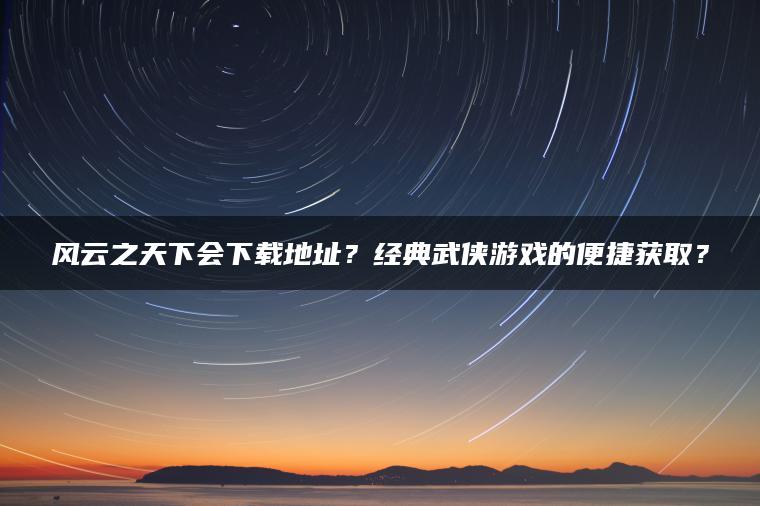 风云之天下会下载地址？经典武侠游戏的便捷获取？
