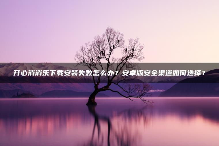 开心消消乐下载安装失败怎么办？安卓版安全渠道如何选择？