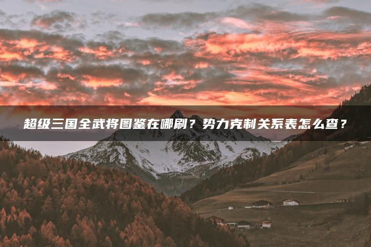 超级三国全武将图鉴在哪刷？势力克制关系表怎么查？