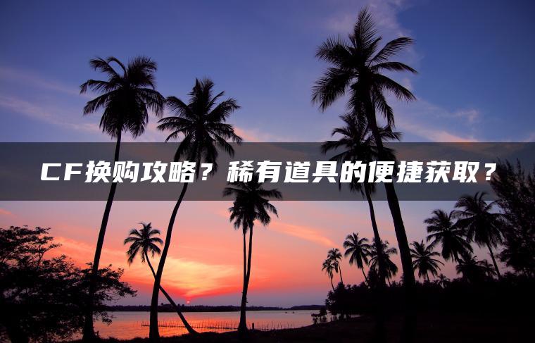 CF换购攻略？稀有道具的便捷获取？