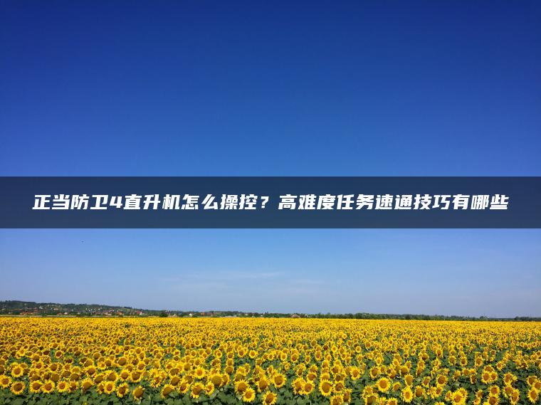 正当防卫4直升机怎么操控？高难度任务速通技巧有哪些