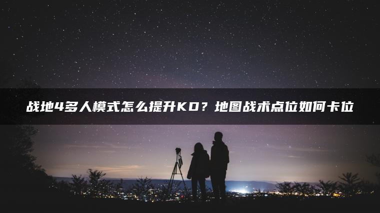 战地4多人模式怎么提升KD？地图战术点位如何卡位