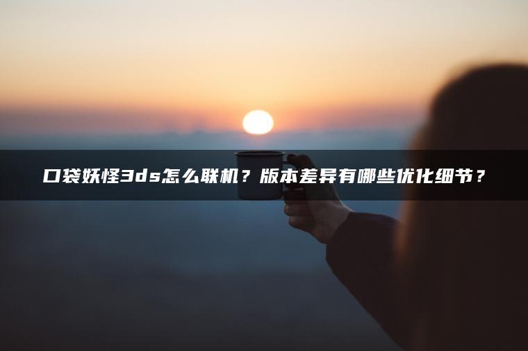 口袋妖怪3ds怎么联机？版本差异有哪些优化细节？