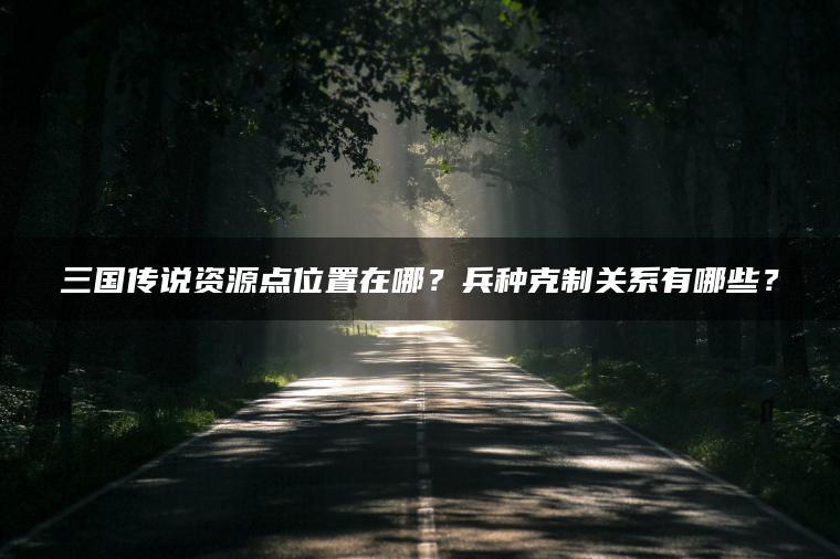 三国传说资源点位置在哪？兵种克制关系有哪些？