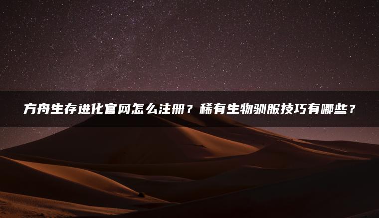 方舟生存进化官网怎么注册？稀有生物驯服技巧有哪些？