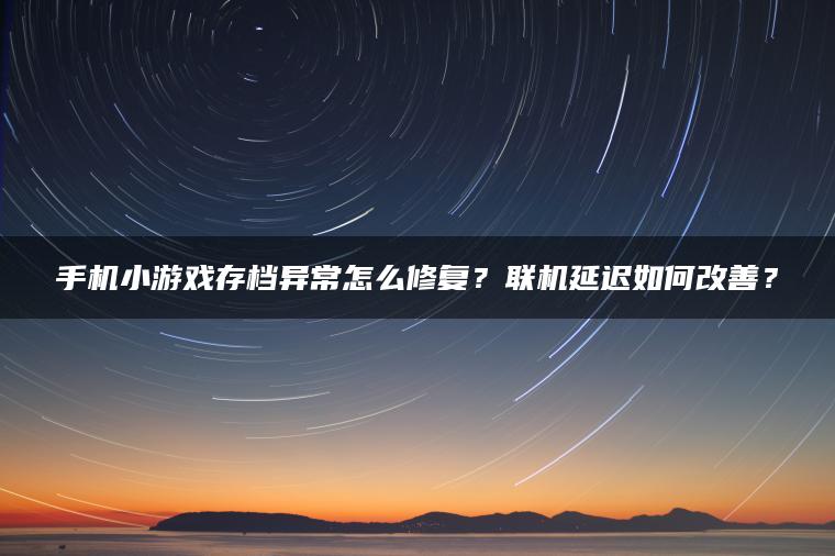 手机小游戏存档异常怎么修复？联机延迟如何改善？