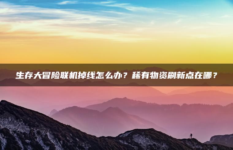 生存大冒险联机掉线怎么办？稀有物资刷新点在哪？
