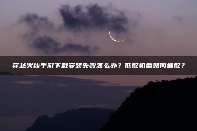 穿越火线手游下载安装失败怎么办？低配机型如何适配？