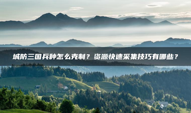 城防三国兵种怎么克制？资源快速采集技巧有哪些？