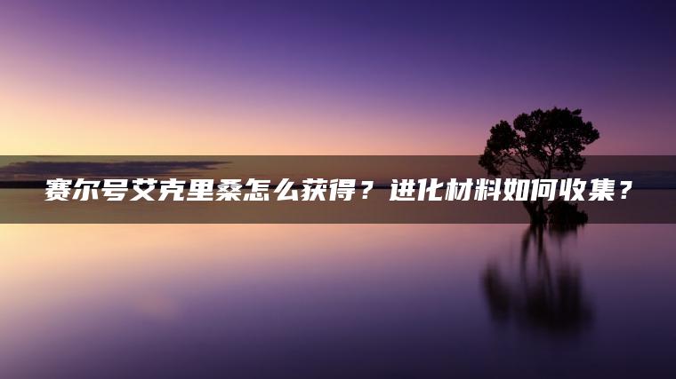 赛尔号艾克里桑怎么获得？进化材料如何收集？