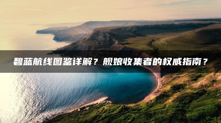 碧蓝航线图鉴详解？舰娘收集者的权威指南？