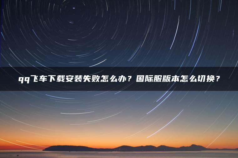qq飞车下载安装失败怎么办？国际服版本怎么切换？