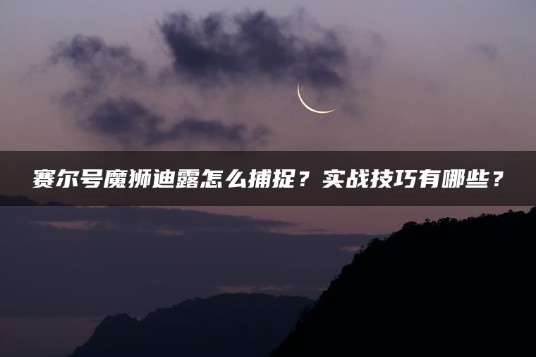 赛尔号魔狮迪露怎么捕捉？实战技巧有哪些？