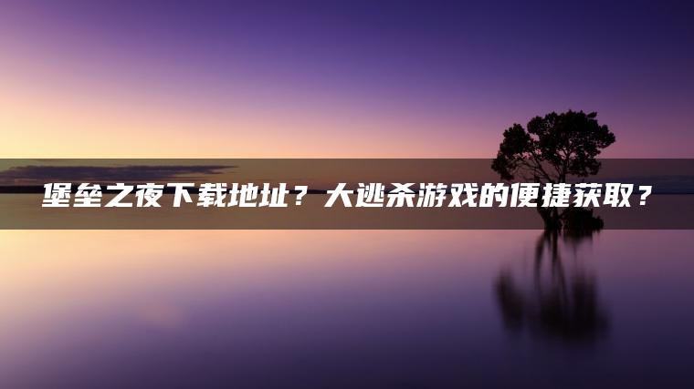 堡垒之夜下载地址？大逃杀游戏的便捷获取？