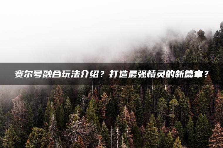 赛尔号融合玩法介绍？打造最强精灵的新篇章？