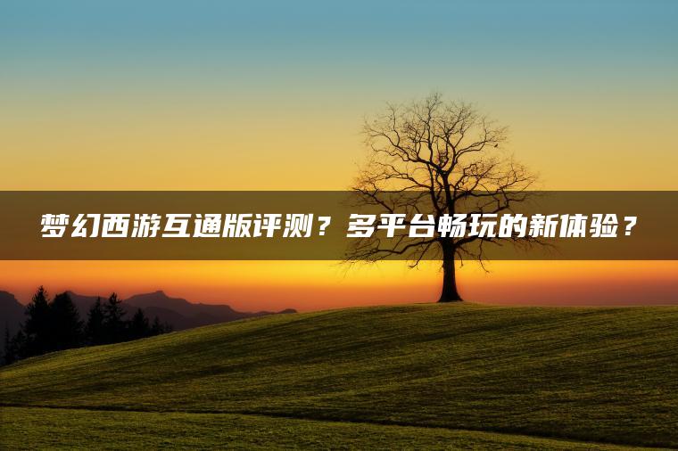 梦幻西游互通版评测？多平台畅玩的新体验？
