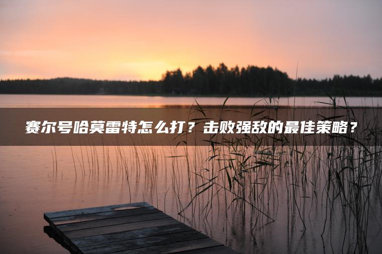 赛尔号哈莫雷特怎么打？击败强敌的最佳策略？