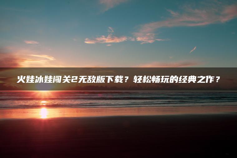 火娃冰娃闯关2无敌版下载？轻松畅玩的经典之作？