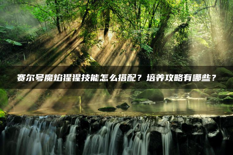 赛尔号魔焰猩猩技能怎么搭配？培养攻略有哪些？